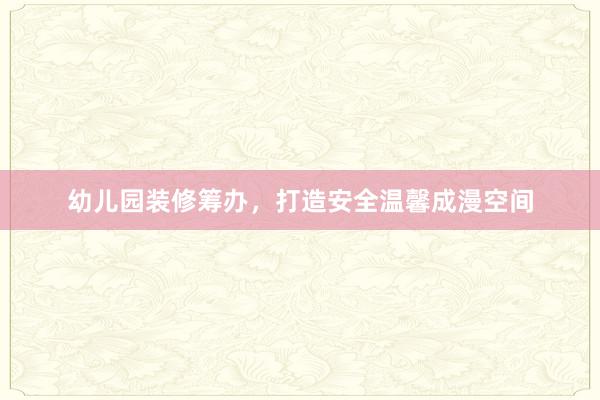 幼儿园装修筹办,打造安全温馨成漫空间