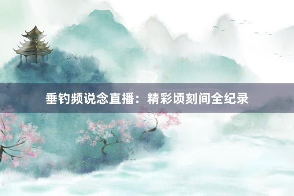 垂钓频说念直播:精彩顷刻间全纪录